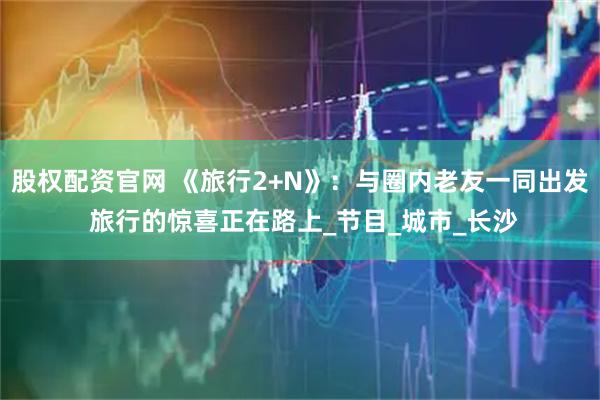 股权配资官网 《旅行2+N》：与圈内老友一同出发 旅行的惊喜正在路上_节目_城市_长沙