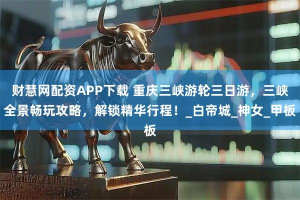 财慧网配资APP下载 重庆三峡游轮三日游，三峡全景畅玩攻略，解锁精华行程！_白帝城_神女_甲板