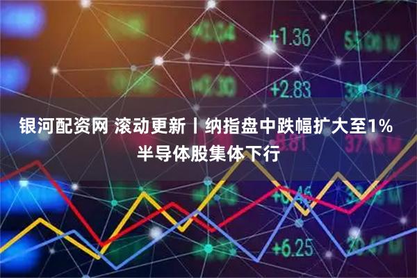 银河配资网 滚动更新丨纳指盘中跌幅扩大至1% 半导体股集体下行