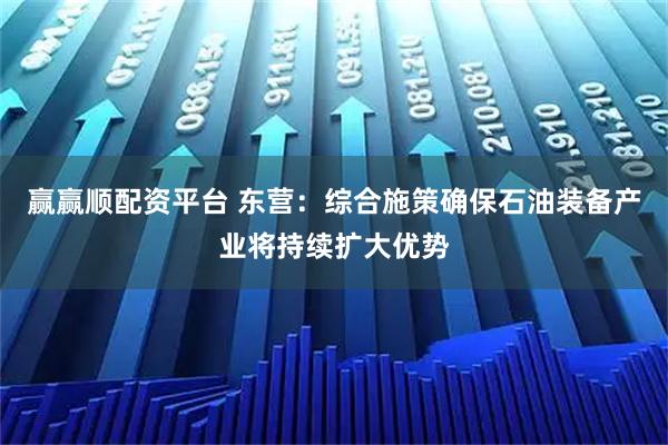 赢赢顺配资平台 东营：综合施策确保石油装备产业将持续扩大优势