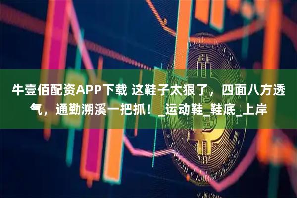 牛壹佰配资APP下载 这鞋子太狠了，四面八方透气，通勤溯溪一把抓！_运动鞋_鞋底_上岸