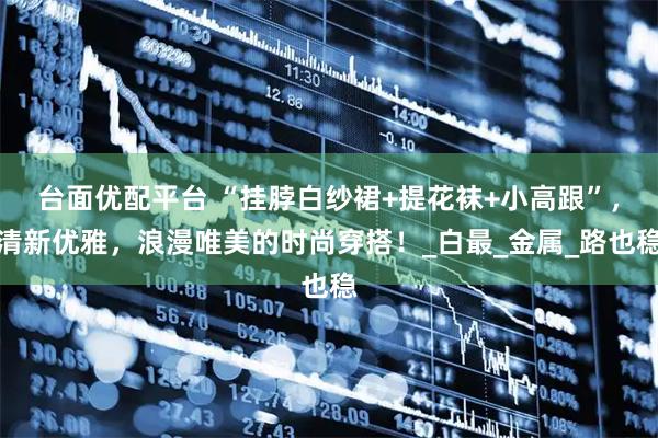 台面优配平台 “挂脖白纱裙+提花袜+小高跟”，清新优雅，浪漫唯美的时尚穿搭！_白最_金属_路也稳