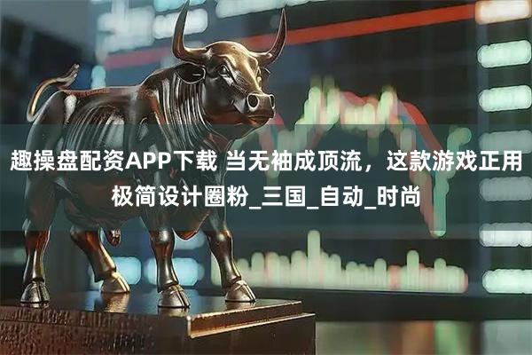 趣操盘配资APP下载 当无袖成顶流，这款游戏正用极简设计圈粉_三国_自动_时尚