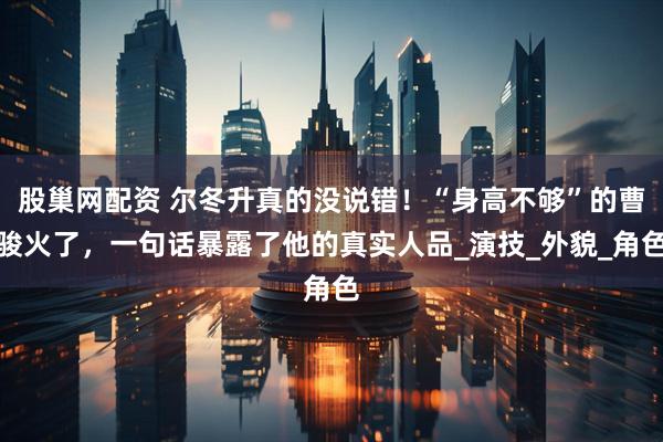 股巢网配资 尔冬升真的没说错！“身高不够”的曹骏火了，一句话暴露了他的真实人品_演技_外貌_角色
