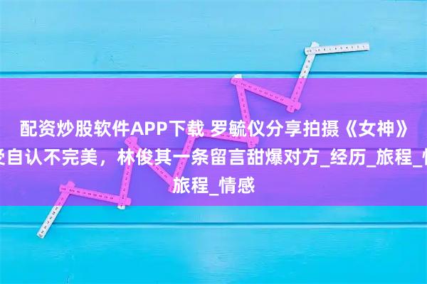 配资炒股软件APP下载 罗毓仪分享拍摄《女神》感受自认不完美，林俊其一条留言甜爆对方_经历_旅程_情感