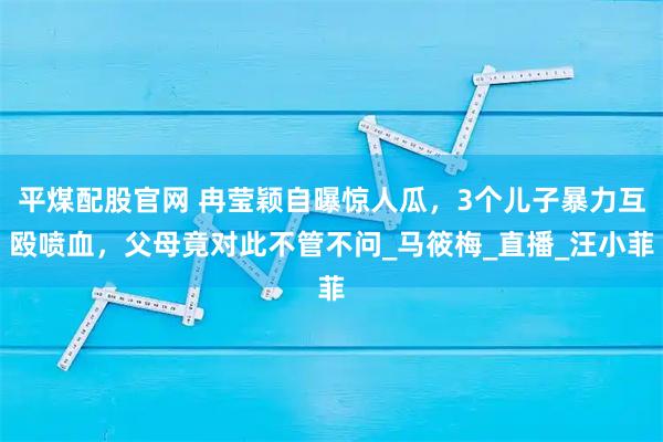 平煤配股官网 冉莹颖自曝惊人瓜，3个儿子暴力互殴喷血，父母竟对此不管不问_马筱梅_直播_汪小菲