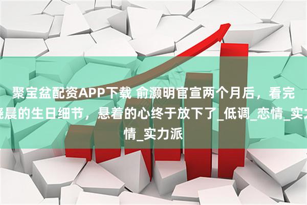 聚宝盆配资APP下载 俞灏明官宣两个月后，看完王晓晨的生日细节，悬着的心终于放下了_低调_恋情_实力派