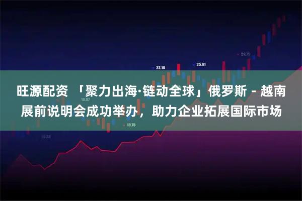 旺源配资 「聚力出海·链动全球」俄罗斯－越南展前说明会成功举办，助力企业拓展国际市场