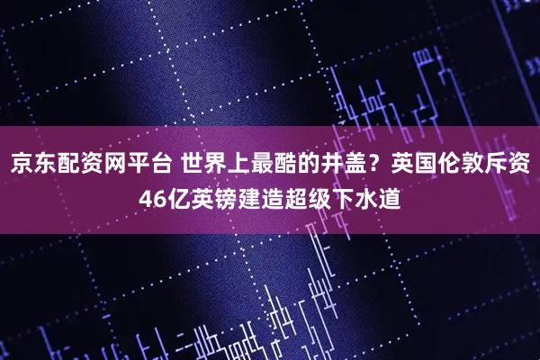 京东配资网平台 世界上最酷的井盖？英国伦敦斥资46亿英镑建造超级下水道