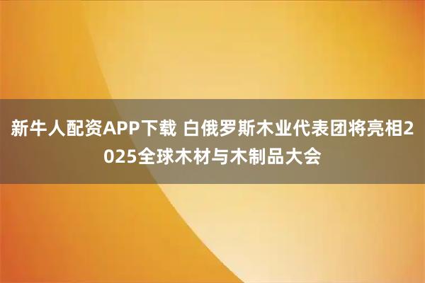 新牛人配资APP下载 白俄罗斯木业代表团将亮相2025全球木材与木制品大会