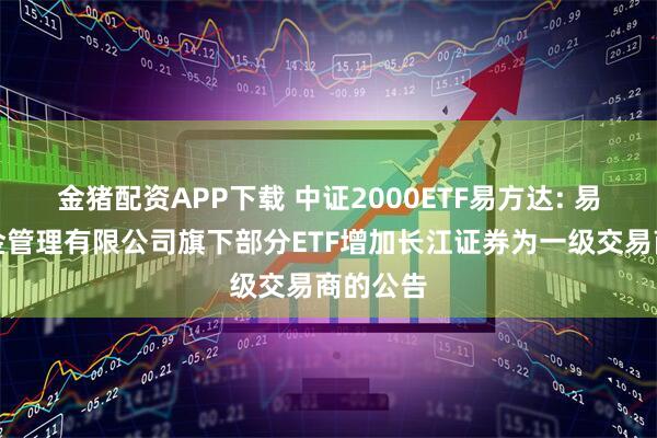 金猪配资APP下载 中证2000ETF易方达: 易方达基金管理有限公司旗下部分ETF增加长江证券为一级交易商的公告